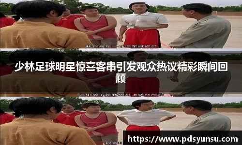 少林足球明星惊喜客串引发观众热议精彩瞬间回顾
