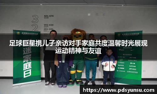 足球巨星携儿子亲访对手家庭共度温馨时光展现运动精神与友谊