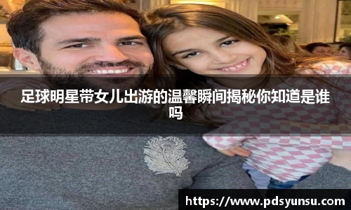 足球明星带女儿出游的温馨瞬间揭秘你知道是谁吗