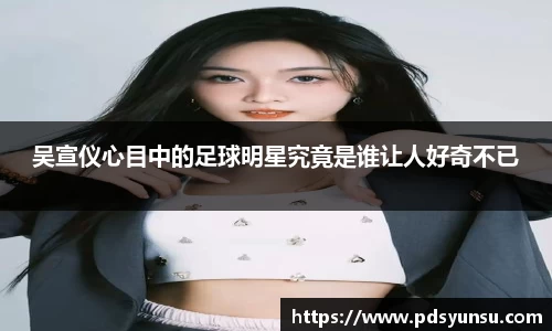 吴宣仪心目中的足球明星究竟是谁让人好奇不已